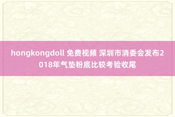 hongkongdoll 免费视频 深圳市消委会发布2018年气垫粉底比较考验收尾