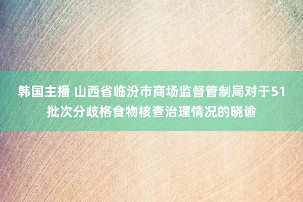 韩国主播 山西省临汾市商场监督管制局对于51批次分歧格食物核查治理情况的晓谕