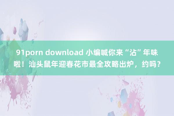 91porn download 小编喊你来“沾”年味啦！汕头鼠年迎春花市最全攻略出炉，约吗？