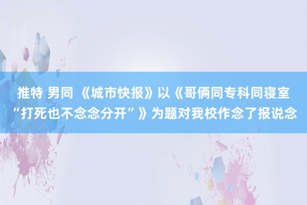 推特 男同 《城市快报》以《哥俩同专科同寝室“打死也不念念分开”》为题对我校作念了报说念