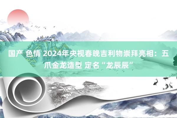 国产 色情 2024年央视春晚吉利物崇拜亮相：五爪金龙造型 定名“龙辰辰”