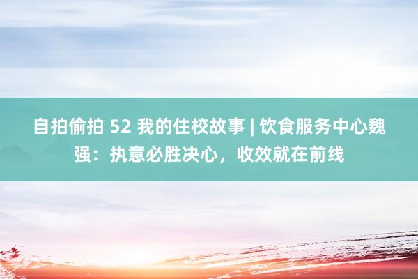 自拍偷拍 52 我的住校故事 | 饮食服务中心魏强：执意必胜决心，收效就在前线