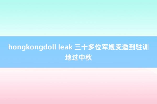 hongkongdoll leak 三十多位军嫂受邀到驻训地过中秋