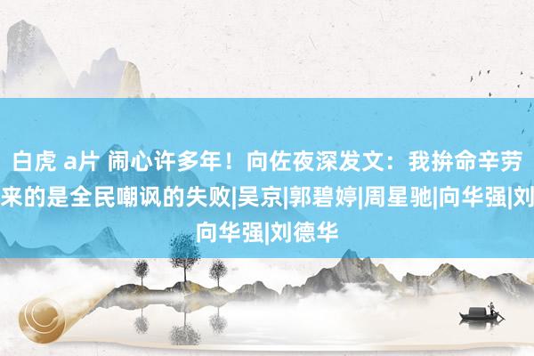 白虎 a片 闹心许多年！向佐夜深发文：我拚命辛劳，换来的是全民嘲讽的失败|吴京|郭碧婷|周星驰|向华强|刘德华