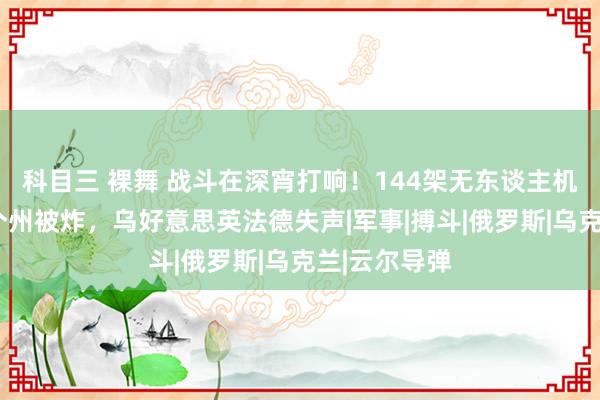 科目三 裸舞 战斗在深宵打响！144架无东谈主机突袭，俄9个州被炸，乌好意思英法德失声|军事|搏斗|俄罗斯|乌克兰|云尔导弹