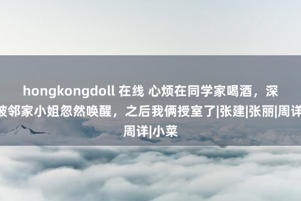 hongkongdoll 在线 心烦在同学家喝酒，深宵却被邻家小姐忽然唤醒，之后我俩授室了|张建|张丽|周详|小菜