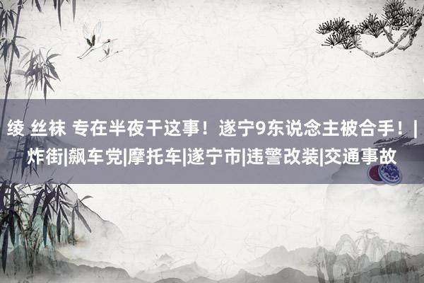 绫 丝袜 专在半夜干这事！遂宁9东说念主被合手！|炸街|飙车党|摩托车|遂宁市|违警改装|交通事故