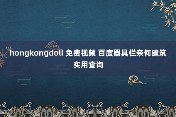 hongkongdoll 免费视频 百度器具栏奈何建筑实用查询