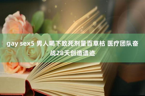 gay sex5 男人喝下致死剂量百草枯 医疗团队奋战28天创造遗迹