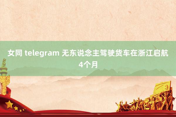 女同 telegram 无东说念主驾驶货车在浙江启航4个月