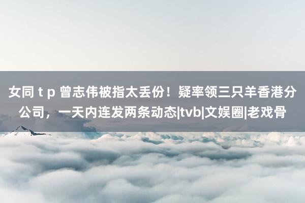 女同 t p 曾志伟被指太丢份！疑率领三只羊香港分公司，一天内连发两条动态|tvb|文娱圈|老戏骨