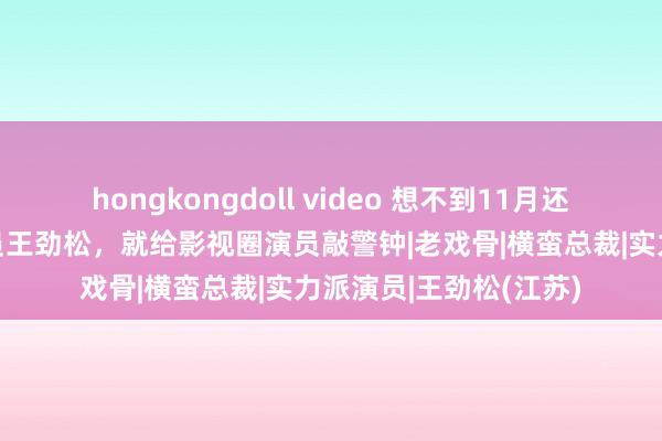 hongkongdoll video 想不到11月还没死心，国度一级演员王劲松，就给影视圈演员敲警钟|老戏骨|横蛮总裁|实力派演员|王劲松(江苏)