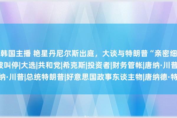 韩国主播 艳星丹尼尔斯出庭，大谈与特朗普“亲密细节”！ 因不胜中听被叫停|大选|共和党|希克斯|投资者|财务管帐|唐纳·川普|总统特朗普|好意思国政事东谈主物|唐纳德·特朗普|梅尔·丹尼尔斯