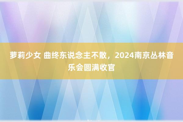 萝莉少女 曲终东说念主不散，2024南京丛林音乐会圆满收官