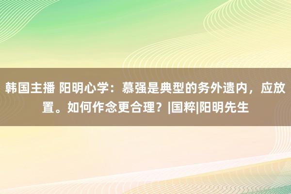 韩国主播 阳明心学：慕强是典型的务外遗内，应放置。如何作念更合理？|国粹|阳明先生