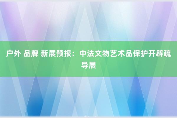 户外 品牌 新展预报：中法文物艺术品保护开辟疏导展