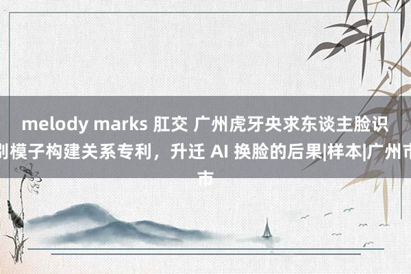 melody marks 肛交 广州虎牙央求东谈主脸识别模子构建关系专利，升迁 AI 换脸的后果|样本|广州市