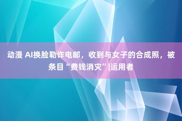 动漫 AI换脸勒诈电邮，收到与女子的合成照，被条目“费钱消灾”|运用者