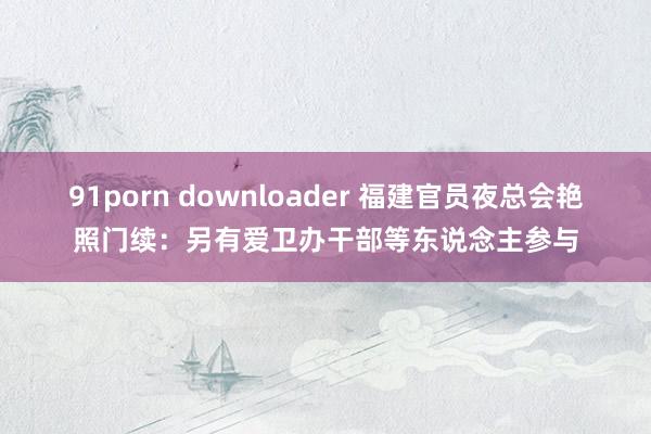 91porn downloader 福建官员夜总会艳照门续：另有爱卫办干部等东说念主参与